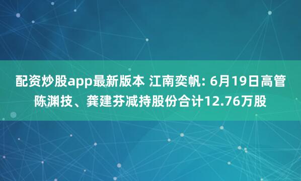 配资炒股app最新版本 江南奕帆: 6月19日高管陈渊技、龚建芬减持股份合计12.76万股