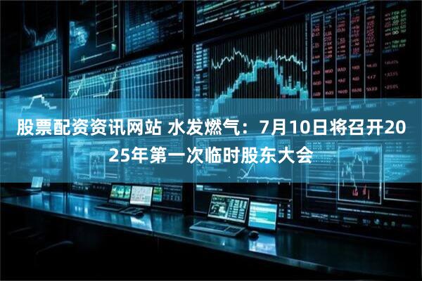 股票配资资讯网站 水发燃气：7月10日将召开2025年第一次临时股东大会
