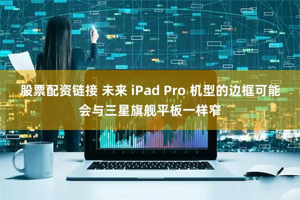 股票配资链接 未来 iPad Pro 机型的边框可能会与三星旗舰平板一样窄