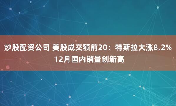炒股配资公司 美股成交额前20：特斯拉大涨8.2% 12月国内销量创新高