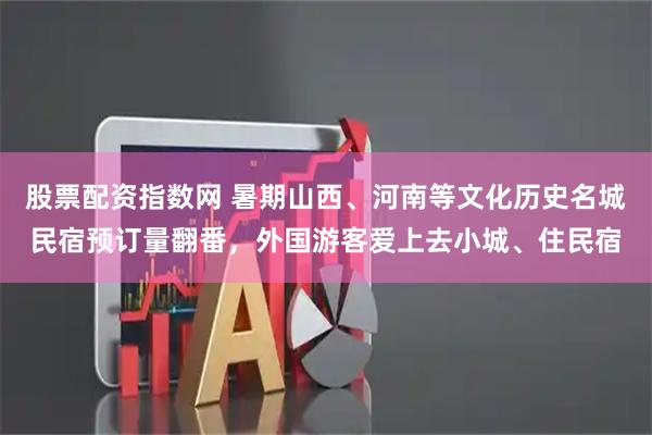 股票配资指数网 暑期山西、河南等文化历史名城民宿预订量翻番，外国游客爱上去小城、住民宿