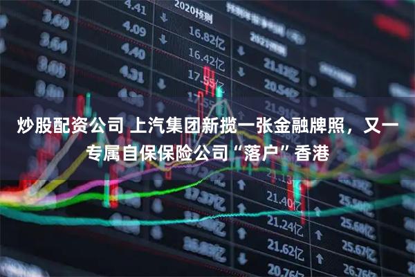 炒股配资公司 上汽集团新揽一张金融牌照，又一专属自保保险公司“落户”香港