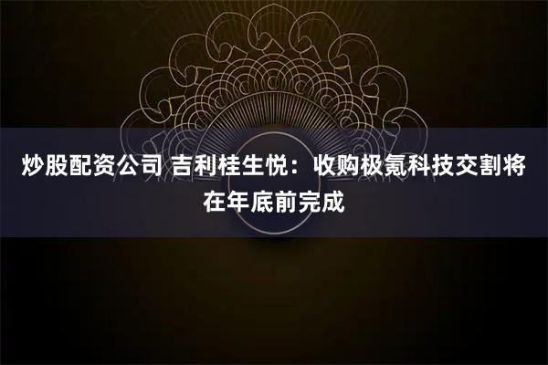 炒股配资公司 吉利桂生悦：收购极氪科技交割将在年底前完成