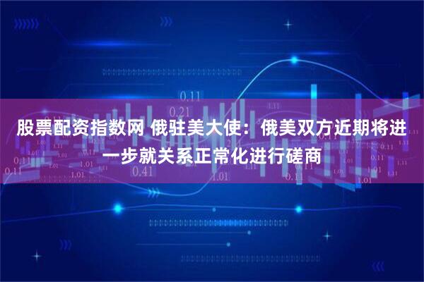 股票配资指数网 俄驻美大使：俄美双方近期将进一步就关系正常化进行磋商