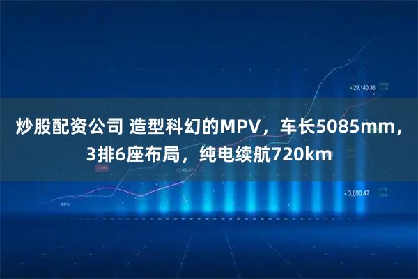 炒股配资公司 造型科幻的MPV，车长5085mm，3排6座布局，纯电续航720km