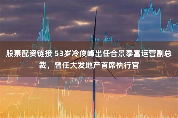 股票配资链接 53岁冷俊峰出任合景泰富运营副总裁，曾任大发地产首席执行官