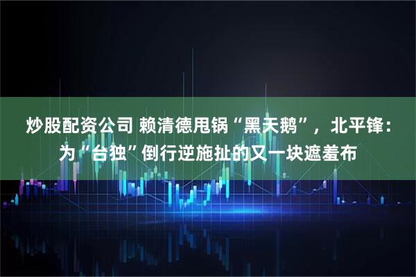 炒股配资公司 赖清德甩锅“黑天鹅”，北平锋：为“台独”倒行逆施扯的又一块遮羞布