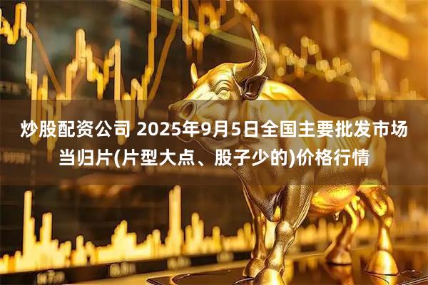 炒股配资公司 2025年9月5日全国主要批发市场当归片(片型大点、股子少的)价格行情