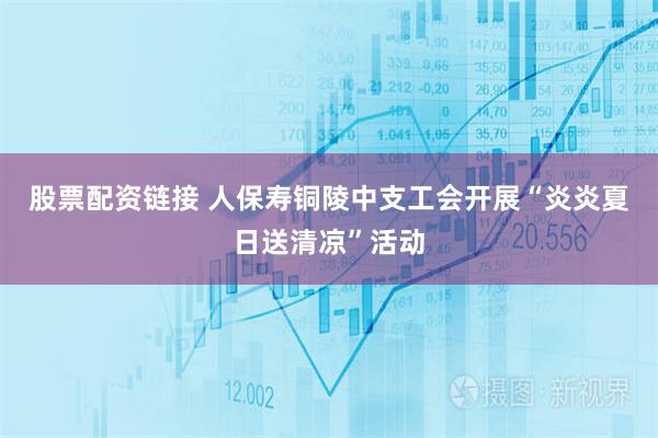 股票配资链接 人保寿铜陵中支工会开展“炎炎夏日送清凉”活动