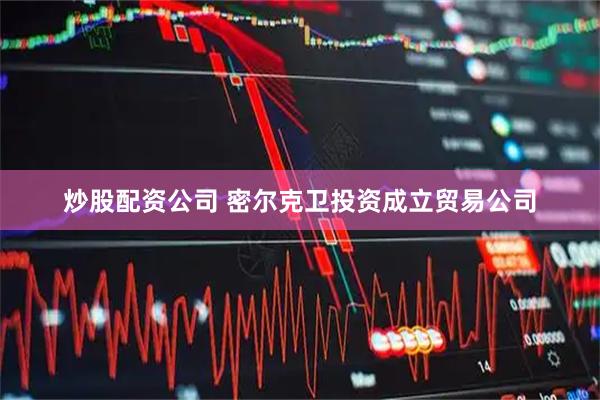 炒股配资公司 密尔克卫投资成立贸易公司