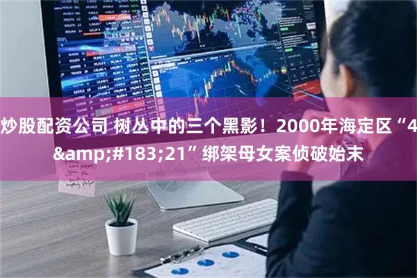 炒股配资公司 树丛中的三个黑影！2000年海定区“4·21”绑架母女案侦破始末