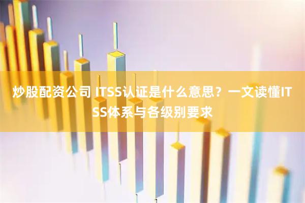 炒股配资公司 ITSS认证是什么意思？一文读懂ITSS体系与各级别要求
