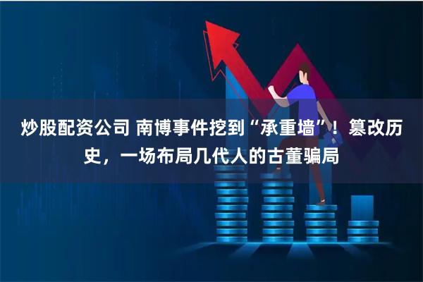 炒股配资公司 南博事件挖到“承重墙”！篡改历史，一场布局几代人的古董骗局