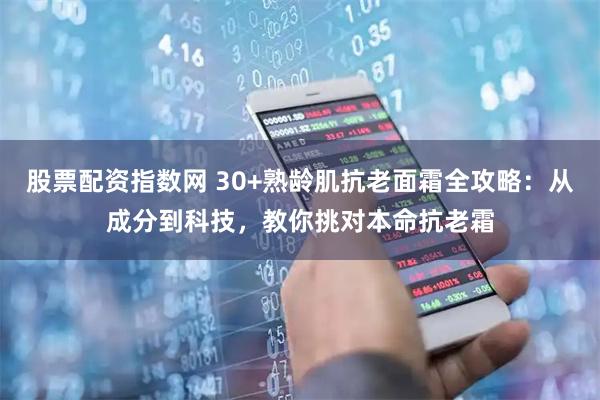 股票配资指数网 30+熟龄肌抗老面霜全攻略：从成分到科技，教你挑对本命抗老霜