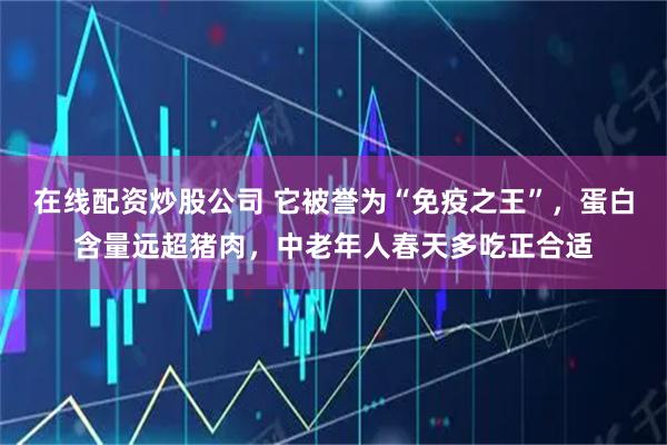 在线配资炒股公司 它被誉为“免疫之王”，蛋白含量远超猪肉，中老年人春天多吃正合适