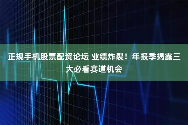 正规手机股票配资论坛 业绩炸裂！年报季揭露三大必看赛道机会