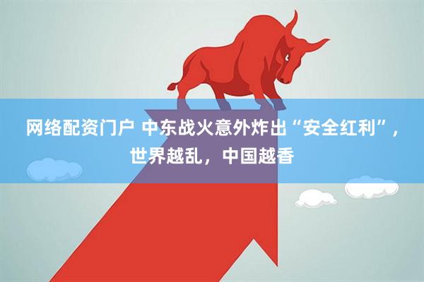 网络配资门户 中东战火意外炸出“安全红利”，世界越乱，中国越香