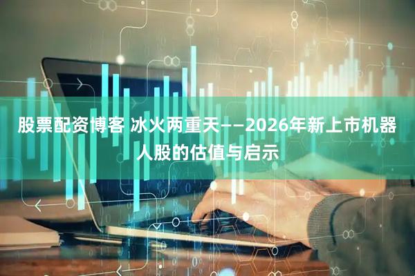 股票配资博客 冰火两重天——2026年新上市机器人股的估值与启示